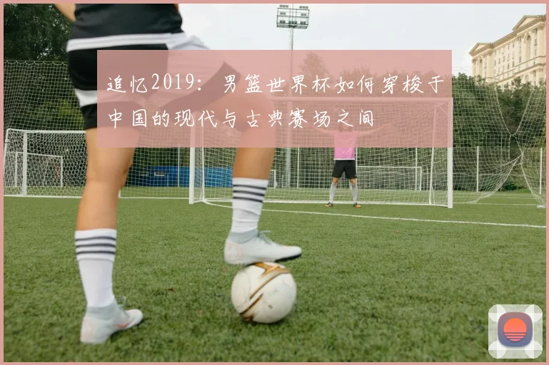 追忆2019：男篮世界杯如何穿梭于中国的现代与古典赛场之间
