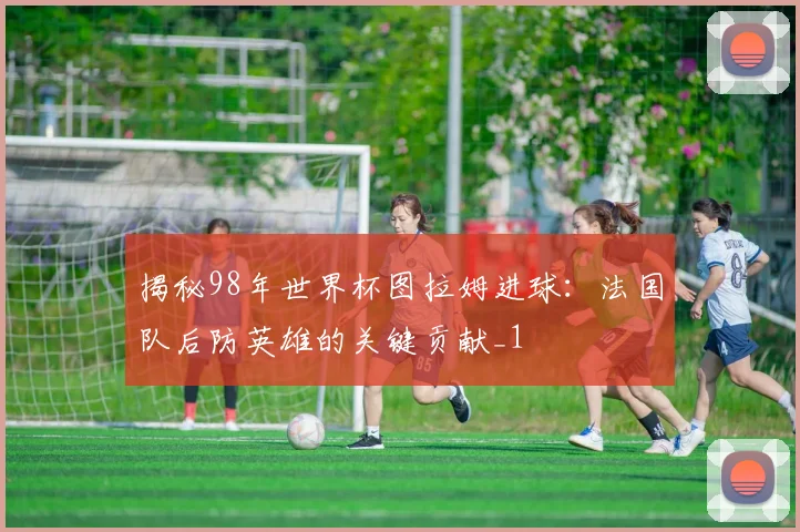 揭秘98年世界杯图拉姆进球：法国队后防英雄的关键贡献_1